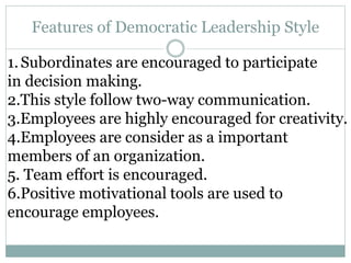 Features of Democratic Leadership Style
1.Subordinates are encouraged to participate
in decision making.
2.This style follow two-way communication.
3.Employees are highly encouraged for creativity.
4.Employees are consider as a important
members of an organization.
5. Team effort is encouraged.
6.Positive motivational tools are used to
encourage employees.
 