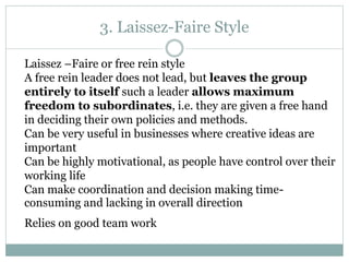3. Laissez-Faire Style
Laissez –Faire or free rein style
A free rein leader does not lead, but leaves the group
entirely to itself such a leader allows maximum
freedom to subordinates, i.e. they are given a free hand
in deciding their own policies and methods.
Can be very useful in businesses where creative ideas are
important
Can be highly motivational, as people have control over their
working life
Can make coordination and decision making time-
consuming and lacking in overall direction
Relies on good team work
 