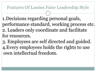 Features Of Lassies Faire Leadership Style
1.Decisions regarding personal goals,
performance standard, working process etc.
2. Leaders only coordinate and facilitate
for resources.
3. Employees are self directed and guided.
4.Every employees holds the rights to use
own intellectual freedom.
 
