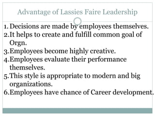 Advantage of Lassies Faire Leadership
1.Decisions are made by employees themselves.
2.It helps to create and fulfill common goal of
Orgn.
3.Employees become highly creative.
4.Employees evaluate their performance
themselves.
5.This style is appropriate to modern and big
organizations.
6.Employees have chance of Career development.
 