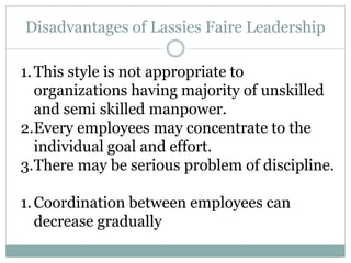 Disadvantages of Lassies Faire Leadership
1.This style is not appropriate to
organizations having majority of unskilled
and semi skilled manpower.
2.Every employees may concentrate to the
individual goal and effort.
3.There may be serious problem of discipline.
1.Coordination between employees can
decrease gradually
 