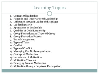 Learning Topics
1. Concept Of leadership
2. Function and Importance Of Leadership
3. Difference Between Leader and Manager
4. Leadership Style
5. Approaches of Leadership
6. Qualities of Good Leadership
7. Group Formation and Types Of Group
8. Group Formation Process
9. Team Management
10. Types of Team
11. Conflict
12. Types of Conflict
13. Managing Conflict by organization
14. Concept of Motivation
15. Importance of Motivation
16. Motivation Theories
17. Emerging Issue of Motivation
18. Motivation through Employee Participation
 