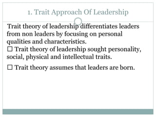 1. Trait Approach Of Leadership
Trait theory of leadership differentiates leaders
from non leaders by focusing on personal
qualities and characteristics.
Trait theory of leadership sought personality,
social, physical and intellectual traits.
Trait theory assumes that leaders are born.
 