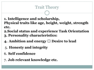 Trait Theory
1. Intelligence and scholarship,
Physical traits like age, height, weight, strength
etc.
2.Social status and experience Task Orientation
3. Personality characteristics:
4. Ambition and energy Desire to lead
5. Honesty and integrity
6. Self confidence
7. Job relevant knowledge etc.
 