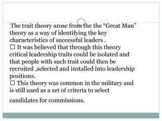 -
The trait theory arose from the the “Great Man”
theory as a way of identifying the key
characteristics of successful leaders .
It was believed that through this theory
critical leadership traits could be isolated and
that people with such trait could then be
recruited ,selected and installed into leadership
positions.
This theory was common in the military and
is still used as a set of criteria to select
candidates for commissions.
 