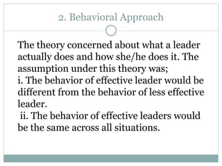 2. Behavioral Approach
The theory concerned about what a leader
actually does and how she/he does it. The
assumption under this theory was;
i. The behavior of effective leader would be
different from the behavior of less effective
leader.
ii. The behavior of effective leaders would
be the same across all situations.
 