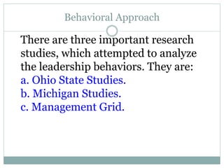 Behavioral Approach
There are three important research
studies, which attempted to analyze
the leadership behaviors. They are:
a. Ohio State Studies.
b. Michigan Studies.
c. Management Grid.
 