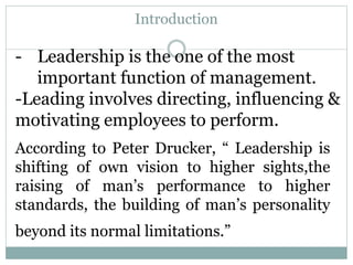 Introduction
According to Peter Drucker, “ Leadership is
shifting of own vision to higher sights,the
raising of man’s performance to higher
standards, the building of man’s personality
beyond its normal limitations.”
- Leadership is the one of the most
important function of management.
-Leading involves directing, influencing &
motivating employees to perform.
 