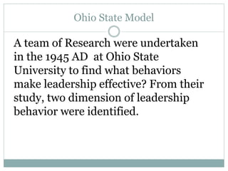 Ohio State Model
A team of Research were undertaken
in the 1945 AD at Ohio State
University to find what behaviors
make leadership effective? From their
study, two dimension of leadership
behavior were identified.
 