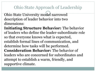 Ohio State Approach of Leadership
Ohio State University model narrowed
description of leader behavior into two
dimensions:
Initiating Structure Behavior: The behavior
of leaders who define the leader-subordinate role
so that everyone knows what is expected,
establish formal lines of communication, and
determine how tasks will be performed.
Consideration Behavior: The behavior of
leaders who are concerned for subordinates and
attempt to establish a warm, friendly, and
supportive climate.
 