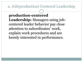 a. Job(production) Centered Leadership
production-centered
Leadership: Managers using job-
centered leader behavior pay close
attention to subordinates’ work,
explain work procedures and are
keenly interested in performance.
 