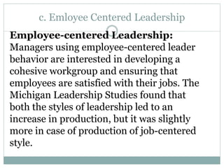 c. Emloyee Centered Leadership
Employee-centered Leadership:
Managers using employee-centered leader
behavior are interested in developing a
cohesive workgroup and ensuring that
employees are satisfied with their jobs. The
Michigan Leadership Studies found that
both the styles of leadership led to an
increase in production, but it was slightly
more in case of production of job-centered
style.
 