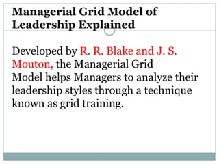 Managerial Grid Model of
Leadership Explained
Developed by R. R. Blake and J. S.
Mouton, the Managerial Grid
Model helps Managers to analyze their
leadership styles through a technique
known as grid training.
 