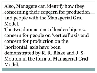 Also, Managers can identify how they
concerning their concern for production
and people with the Managerial Grid
Model.
The two dimensions of leadership, viz.
concern for people on ‘vertical’ axis and
concern for production on the
‘horizontal’ axis have been
demonstrated by R. R. Blake and J. S.
Mouton in the form of Managerial Grid
Model.
 