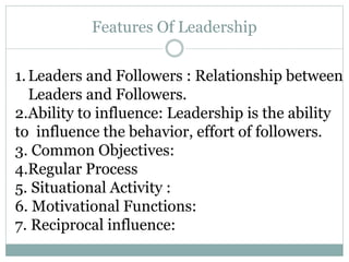 Features Of Leadership
1.Leaders and Followers : Relationship between
Leaders and Followers.
2.Ability to influence: Leadership is the ability
to influence the behavior, effort of followers.
3. Common Objectives:
4.Regular Process
5. Situational Activity :
6. Motivational Functions:
7. Reciprocal influence:
 