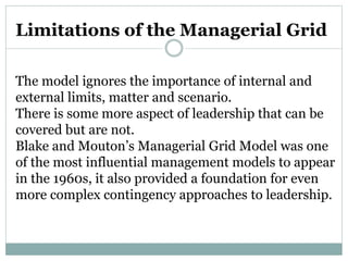 Limitations of the Managerial Grid
The model ignores the importance of internal and
external limits, matter and scenario.
There is some more aspect of leadership that can be
covered but are not.
Blake and Mouton’s Managerial Grid Model was one
of the most influential management models to appear
in the 1960s, it also provided a foundation for even
more complex contingency approaches to leadership.
 