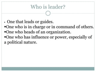Who is leader?
 One that leads or guides.
One who is in charge or in command of others.
One who heads of an organization.
One who has influence or power, especially of
a political nature.
 