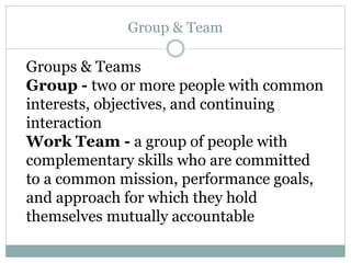 Group & Team
Groups & Teams
Group - two or more people with common
interests, objectives, and continuing
interaction
Work Team - a group of people with
complementary skills who are committed
to a common mission, performance goals,
and approach for which they hold
themselves mutually accountable
 