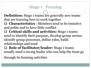 Stage 1 : Forming
Definition: Stage 1 teams are generally new teams
that are learning how to work together
— Characteristics : Members tend to be tentative
and polite and to have little conflict
— Critical skills and activities: Stage 1 teams
need to identify their purpose, develop group norms,
identify group processes, define roles, build
relationships and trust
— Role of facilitator/leader: Stage 1 teams
usually need a strong leader who can help the team go
through its forming activities
 