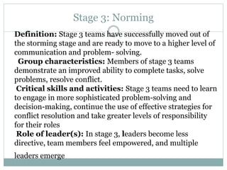 Stage 3: Norming
Definition: Stage 3 teams have successfully moved out of
the storming stage and are ready to move to a higher level of
communication and problem- solving.
Group characteristics: Members of stage 3 teams
demonstrate an improved ability to complete tasks, solve
problems, resolve conflict.
Critical skills and activities: Stage 3 teams need to learn
to engage in more sophisticated problem-solving and
decision-making, continue the use of effective strategies for
conflict resolution and take greater levels of responsibility
for their roles
Role of leader(s): In stage 3, leaders become less
directive, team members feel empowered, and multiple
leaders emerge
 