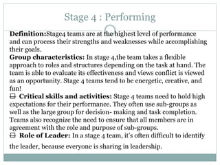Stage 4 : Performing
Definition:Stage4 teams are at the highest level of performance
and can process their strengths and weaknesses while accomplishing
their goals.
Group characteristics: In stage 4,the team takes a flexible
approach to roles and structures depending on the task at hand. The
team is able to evaluate its effectiveness and views conflict is viewed
as an opportunity. Stage 4 teams tend to be energetic, creative, and
fun!
— Critical skills and activities: Stage 4 teams need to hold high
expectations for their performance. They often use sub-groups as
well as the large group for decision- making and task completion.
Teams also recognize the need to ensure that all members are in
agreement with the role and purpose of sub-groups.
— Role of Leader: In a stage 4 team, it’s often difficult to identify
the leader, because everyone is sharing in leadership.
 