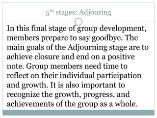 5th stages: Adjouring
In this final stage of group development,
members prepare to say goodbye. The
main goals of the Adjourning stage are to
achieve closure and end on a positive
note. Group members need time to
reflect on their individual participation
and growth. It is also important to
recognize the growth, progress, and
achievements of the group as a whole.
 