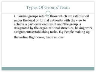 Types Of Group/Team
1. Formal groups refer to those which are established
under the legal or formal authority with the view to
achieve a particular end result and The group is
designated by the organizational structure, having work
assignments establishing tasks. E.g People making up
the airline flight crew, trade unions.
 