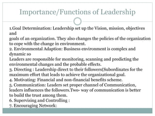 Importance/Functions of Leadership
1.Goal Determination: Leadership set up the Vision, mission, objectives
and
goals of an organization. They also changes the policies of the organization
to cope with the change in environment.
2. Environmental Adaption: Business environment is complex and
dynamic so
Leaders are responsible for monitoring, scanning and predicting the
environmental changes and the probable effects.
3. Directing : Leadership direct to their followers(Subordinates for the
maximum effort that leads to achieve the organizational goal.
4. Motivating: Financial and non-financial benefits scheme.
5. Communication: Leaders set proper channel of Communication,
leaders influences the followers.Two- way of communication is better
to build the trust among them.
6. Supervising and Controlling :
7. Encouraging Network:
 