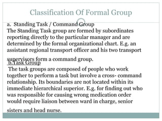 Classification Of Formal Group
a. Standing Task / Command Group
The Standing Task group are formed by subordinates
reporting directly to the particular manager and are
determined by the formal organizational chart. E.g. an
assistant regional transport officer and his two transport
supervisors form a command group.
b.Task Group
The task groups are composed of people who work
together to perform a task but involve a cross- command
relationship. Its boundaries are not located within its
immediate hierarchical superior. E.g. for finding out who
was responsible for causing wrong medication order
would require liaison between ward in charge, senior
sisters and head nurse.
 