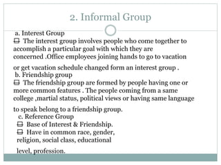 2. Informal Group
a. Interest Group
— The interest group involves people who come together to
accomplish a particular goal with which they are
concerned .Office employees joining hands to go to vacation
or get vacation schedule changed form an interest group .
b. Friendship group
— The friendship group are formed by people having one or
more common features . The people coming from a same
college ,martial status, political views or having same language
to speak belong to a friendship group.
c. Reference Group
— Base of Interest & Friendship.
— Have in common race, gender,
religion, social class, educational
level, profession.
 