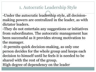 1. Autocratic Leadership Style
-Under the autocratic leadership style, all decision-
making powers are centralized in the leader, as with
dictator leaders.
-They do not entertain any suggestions or initiatives
from subordinates. The autocratic management has
been successful as it provides strong motivation to
the manager.
-It permits quick decision-making, as only one
person decides for the whole group and keeps each
decision to himself until he feels it is needed to be
shared with the rest of the group.
High degree of dependency on the leader
 