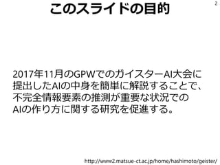 このスライドの目的
2017年11月のGPWでのガイスターAI大会に
提出したAIの中身を簡単に解説することで、
不完全情報要素の推測が重要な状況での
AIの作り方に関する研究を促進する。
2
http://www2.matsue-ct.ac.jp/home/hashimoto/geister/
 