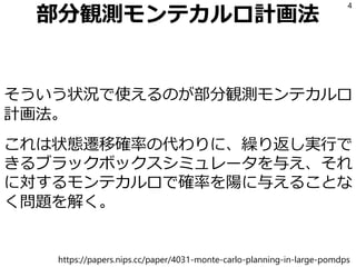 部分観測モンテカルロ計画法
そういう状況で使えるのが部分観測モンテカルロ
計画法。
これは状態遷移確率の代わりに、繰り返し実行で
きるブラックボックスシミュレータを与え、それ
に対するモンテカルロで確率を陽に与えることな
く問題を解く。
4
https://papers.nips.cc/paper/4031-monte-carlo-planning-in-large-pomdps
 