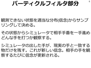 パーティクルフィルタ部分
観測できない状態を適当な分布(信念)からサンプ
リングして決める。
その状態からシミュレータで相手手番を一手進め
どんな手を打つか観察する。
シミュレータの出した手が、現実の手と一致する
物だけを残す。これが新しい信念。相手の手を観
察するたびに信念が更新される。
6
 