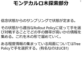 モンテカルロ木探索部分
信念状態からのサンプリングで状態が定まる。
その状態から適当なRollout Policyに従って手を選
び対戦することでどの手の勝率が高いかの情報を
集める。これを木の形で溜めていく。
ある程度情報の集まっている局面についてはTree
Policyで手を選択する。(有名なのはUCB1)
7
 