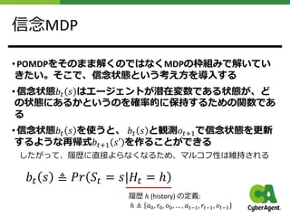 信念MDP
• POMDPをそのまま解くのではなくMDPの枠組みで解いてい
きたい。そこで、信念状態という考え⽅を導⼊する
• 信念状態𝑏$ 𝑠 はエージェントが潜在変数である状態が、ど
の状態にあるかというのを確率的に保持するための関数であ
る
• 信念状態𝑏$ 𝑠 を使うと、 𝑏$ 𝑠 と観測𝑜$%&で信念状態を更新
するような再帰式𝑏$%& 𝑠′ を作ることができる
したがって、履歴に直接よらなくなるため、マルコフ性は維持される
𝑏$ 𝑠 ≜ 𝑃𝑟 𝑆$ = 𝑠|𝐻$ = ℎ
履歴 ℎ (history) の定義:
ℎ ≜ 𝑎!, 𝑟!, 𝑜!, … , 𝑎"#$, 𝑟"#$, 𝑜"#$
 