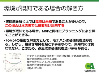 環境が既知である場合の解き⽅
• 実問題を解く上では環境は未知であることが多いので、
この場合は本発表では概要だけ説明する
• 環境が既知である場合、MDPと同様にプランニングにより解
くことができる。
• POMDPの厳密な解き⽅として、モナハンの価値反復法があ
る。しかし、組合せ爆発を起こす⼿法なので、実⽤的には使
われない。このため、点近似の価値反復法 (PBVI) がある。
モナハンの価値反復法を⼀回だけ反復した時の価値関数。
縦が信念状態に対する価値、
横が⻁が左にいるという信念状態
線の⾊が価値を最⼤にする⽅策
([1]より引⽤)
 