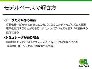モデルベースの解き⽅
• データだけがある場合
⾏動を抜けばHMMであることからバウムウェルチアルゴリズムで遷移
確率を推定することができる。またノンパラベイズを使えば状態数すら
推定できる
• シミュレータがある場合
部分観測モンテカルロプランニング (POMCP) という解法がある
基本的にはモンテカルロ⽊探索の拡張版
 