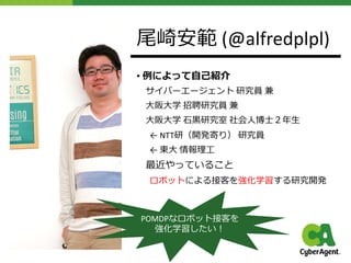 尾崎安範 (@alfredplpl)
• 例によって⾃⼰紹介
サイバーエージェント 研究員 兼
⼤阪⼤学 招聘研究員 兼
⼤阪⼤学 ⽯⿊研究室 社会⼈博⼠２年⽣
← NTT研（開発寄り） 研究員
← 東⼤ 情報理⼯
最近やっていること
ロボットによる接客を強化学習する研究開発
POMDPなロボット接客を
強化学習したい︕
 