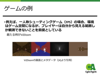 ゲームの例
• 例えば、⼀⼈称シューティングゲーム（FPS）の場合、環境
はゲーム空間になるが、プレイヤーは⾃分から⾒える範囲し
か観測できないことを前提としている
最たる例がViZDoom
ViZDoomの画⾯とメタデータ（[4]より引⽤）
 