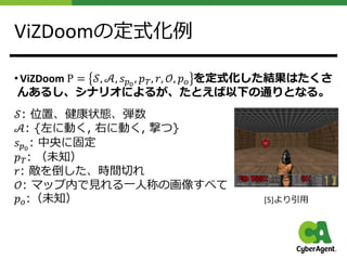 ViZDoomの定式化例
• ViZDoom P = 𝒮, 𝒜, 𝑠!!
, 𝑝", 𝑟, 𝒪, 𝑝# を定式化した結果はたくさ
んあるし、シナリオによるが、たとえば以下の通りとなる。
𝒮: 位置、健康状態、弾数
𝒜: {左に動く, 右に動く, 撃つ}
𝑠!!
: 中央に固定
𝑝": （未知）
𝑟: 敵を倒した、時間切れ
𝒪: マップ内で⾒れる⼀⼈称の画像すべて
𝑝#:（未知） [5]より引⽤
 