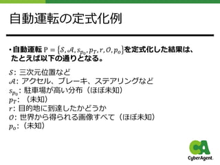 ⾃動運転の定式化例
• ⾃動運転 P = 𝒮, 𝒜, 𝑠!!
, 𝑝", 𝑟, 𝒪, 𝑝# を定式化した結果は、
たとえば以下の通りとなる。
𝒮: 三次元位置など
𝒜: アクセル、ブレーキ、ステアリングなど
𝑠!!
: 駐⾞場が⾼い分布（ほぼ未知）
𝑝": （未知）
𝑟: ⽬的地に到達したかどうか
𝒪: 世界から得られる画像すべて（ほぼ未知）
𝑝#:（未知）
 