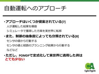 ⾃動運転へのアプローチ
• アプローチはいくつか提案されている[7]
⼈が運転した結果を模倣
シミュレータで獲得した⽅策を実世界に転移
• また、制御の抽象度によっても分類されている[8]
センサの値から⾏動する
センサの値と経路のプランニング結果から⾏動する
などなど
• ただし、POMDPで定式化して実世界に適⽤した例は
とても少ない
 