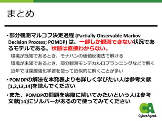 まとめ
• 部分観測マルコフ決定過程 (Partially Observable Markov
Decision Process; POMDP) は、⼀部しか観測できない状況であ
るモデルである。状態は直接わからない。
環境が既知であるとき、モナハンの価値反復法で解ける
環境が未知であるとき、部分観測モンテカルロプランニングなどで解く
近年では深層強化学習を使って近似的に解くことが多い
• POMDPの解法を本発表よりも詳しく学びたい⼈は参考⽂献
[1,2,13,14]を読んでください
• また、POMDPの問題を実際に解いてみたいという⼈は参考
⽂献[14]にソルバーがあるので使ってみてください
 