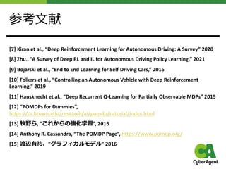 参考⽂献
[7] Kiran et al., “Deep Reinforcement Learning for Autonomous Driving: A Survey” 2020
[8] Zhu., “A Survey of Deep RL and IL for Autonomous Driving Policy Learning,” 2021
[9] Bojarski et al., “End to End Learning for Self-Driving Cars,” 2016
[10] Folkers et al., “Controlling an Autonomous Vehicle with Deep Reinforcement
Learning,” 2019
[11] Hausknecht et al., “Deep Recurrent Q-Learning for Partially Observable MDPs” 2015
[12] “POMDPs for Dummies”,
https://cs.brown.edu/research/ai/pomdp/tutorial/index.html
[13] 牧野ら, “これからの強化学習”, 2016
[14] Anthony R. Cassandra, “The POMDP Page”, https://www.pomdp.org/
[15] 渡辺有祐、”グラフィカルモデル” 2016
 