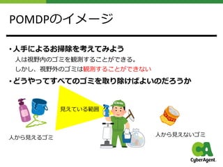 POMDPのイメージ
• ⼈⼿によるお掃除を考えてみよう
⼈は視野内のゴミを観測することができる。
しかし、視野外のゴミは観測することができない
• どうやってすべてのゴミを取り除けばよいのだろうか
⼈から⾒えるゴミ
⼈から⾒えないゴミ
⾒えている範囲
 