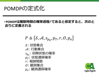 POMDPの定式化
• POMDPは離散時間の確率過程𝑃であると仮定すると、次のと
おりに定義される
𝑃 ≜ 𝒮, 𝒜, 𝑠!!
, 𝑝", 𝑟, 𝒪, 𝑝#
𝒮: 状態集合
𝒜: ⾏動集合
𝑠!!
: 初期状態の確率
𝑝": 状態遷移確率
𝑟: 報酬関数
𝒪: 観測集合
𝑝#: 観測遷移確率
 