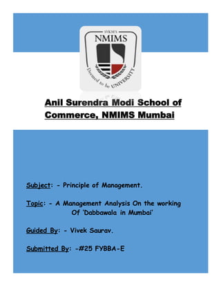Subject: - Principle of Management.
Topic: - A Management Analysis On the working
Of ‘Dabbawala in Mumbai’
Guided By: - Vivek Saurav.
Submitted By: -#25 FYBBA-E
Anil Surendra Modi School of
Commerce, NMIMS Mumbai
 