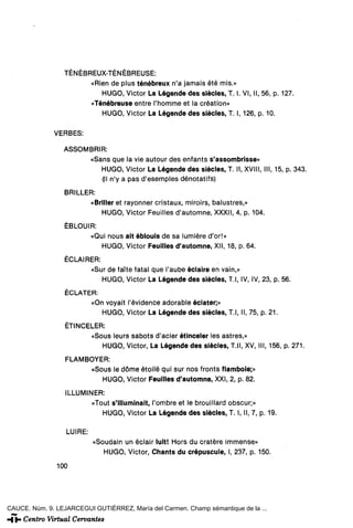TÉNÉBREUX-TÉNÉBREUSE:
                       «Rien de plus ténébreux n'a jamáis été mis.»
                          HUGO, Victor La Légende des siécles, T. I. VI, II, 56, p. 127.
                       «Ténébreuse entre l'homme et la création»
                          HUGO, Victor La Légende des siécles, T. I, 126, p. 10.

              VERBES:

                 ASSOMBRIR:
                      «Sans que la vie autour des enfants s'assombrisse»
                         HUGO, Victor La Légende des siécles, T. II, XVIII, III, 15, p. 343.
                         (II n'y a pas d'esemples dénotatifs)
                 BRILLER:
                        «Briller et rayonner cristaux, miroirs, balustres,»
                           HUGO, Victor Feuilles d'automne, XXXII, 4, p. 104.
                  ÉBLOUIR:
                        «Qui nous ait éblouis de sa lumiére d'or!»
                           HUGO, Victor Feuilles d'automne, XII, 18, p. 64.
                  ÉCLAIRER:
                        «Sur de faite fatal que l'aube éclaire en vain,»
                            HUGO, Victor La Légende des siécles, T.l, IV, IV, 23, p. 56.
                  ÉCLATER:
                        «On voyait l'évidence adorable éclater;»
                           HUGO, Victor La Légende des siécles, T.l, II, 75, p. 21.
                  ÉTINCELER:
                        «Sous leurs sabots d'acier étinceler les astres,»
                           HUGO, Victor, La Légende des siécles, T.ll, XV, III, 156, p. 271.
                  FLAMBOYER:
                        «Sous le dome étoilé qui sur nos fronts flamboie;»
                           HUGO, Victor Feuilles d'automne, XXI, 2, p. 82.
                  ILLUMINER:
                         «Tout s'illuminait, l'ombre et le brouillard obscur;»
                            HUGO, Victor La Légende des siécles, T. I, II, 7, p. 19.

                  LUIRÉ:
                           «Soudain un éclair luit! Hors du cratére immense»
                              HUGO, Victor, Chants du crepúsculo, I, 237, p. 150.

               100




CAUCE. Núm. 9. LEJARCEGUI GUTIÉRREZ, María del Carmen. Champ sémantique de la ...
 