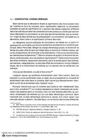 4 . - CONNOTATION. CHAÍNES SÉMIQUES

             Etant donné que la dénotation étudie la signification des mots existant hors
         de l'individu et hors du contexte, done, signification objective, la connotation
         complete ce type de signification en y ajoutant des sémes subjectifs, différents
         selon les individus et selon les contextes concrets produis ou choisis par ees indi-
         vidus. Dénotation et connotation ne sont pas des termes ecartes, tout au contrai-
         re il s'agit de deux termes qui se présupposent: La connotation est basée sur la
         dénotation, étant celle-ci la signification primaire des mots.
             La métaphore, source précieuse de connotation, est basée sur un point lin-
         guistique fort: le virtuéme, qui doit son existence á la présence d'un contexte quel-
         conque. Selon Pierre Bec «Malgré sa charge sémantique propre, le terme-clef ne
         réalise son plein effet de sens qu'intégré dans un énoncé á l'intérieur duquel, par
         un jeu d'oppositions, de similitude ou de redondance, il fixe ou au contraire dilue,
         son sémantisme fundamental»14. Dans le contexte se produit la rencontre de plu-
         sieurs unités lexicales, done de plusieurs significations 15 . Cette rencontre produit
         des effets différents: absolument dénotatifs, düs á la solidarisation des lexémes,
         par exemple, «neige blanche», ou bien des effets de connotación, surtout métapho-
         riques, düs á la combinaison de lexémes qui ne peuvent pas se solidariser, par
         exemple:

             «Vos jeunes étendards, trouvés á faire envié»16
            L'adjectif «jeune» se solidarise exclusivament avec l'étre humain. Dans cet
         exemple il y a une combinaison avec un objet, due á la possibilité ou virtualité de
         combinaison des mots dans le contexte, étant donné que dénotativement «éten-
         dard» aurait dü se solidariser avec l'adjectif «neuf».
             Pourquoi disons-nous que le virtuéme peut produire des métaphores? Que
         veut-il diré «virtuéme»?17; Le virtuéme représente la liberté indididuelle de combi-
         naison des lexémes dans un contexte, mais non des lexémes péle-méle, au con-
         traire, combinaison de lexémes qui ont une base sémantique commune. Dans
         l'exemple cité, la base sémantique commune á «jeune» et á «neuf» serait: «qui
         n'est pas usé par le devenir». De cette facón, on va montrer des formes différentes

               14. BEC, Pierre: «La douleur et son univers poétique chez Bernard de Ventadour», Cahiers de Clvllisa-
          tlon Médievale. Xe-Xlle siécles, Xlle année, n.° I, Janvier-Mars 1969, p. 25.
              15.   POTTIER, Bernard: Lingüística Moderna y Filología Hispánica. P. 127.
              16.   HUGO, Víctor: Chants du crépuscule. Garnier-Flammarion, París 1970, I, 5, p. 144.

              1?. Les définitions de «virtuéme» se trouvent dans: POTTIER, Bernard: Lingüistica Moderna y Filología
          Hispánica, p. 127 et dans: BALDINGER, Kurt: Teoría semántica, pp. 92-93.

                                                                                                               105




CAUCE. Núm. 9. LEJARCEGUI GUTIÉRREZ, María del Carmen. Champ sémantique de la ...
 